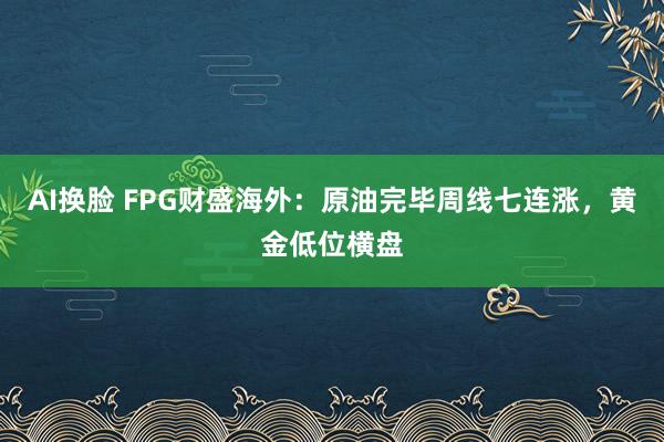 AI换脸 FPG财盛海外：原油完毕周线七连涨，黄金低位横盘