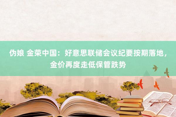 伪娘 金荣中国：好意思联储会议纪要按期落地，金价再度走低保管跌势