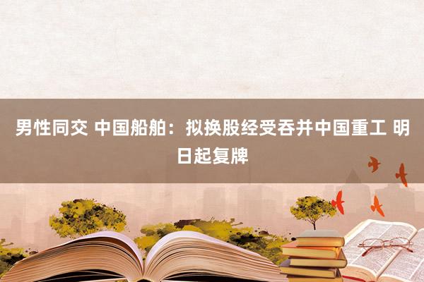 男性同交 中国船舶：拟换股经受吞并中国重工 明日起复牌