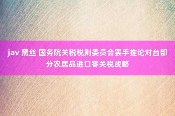 jav 黑丝 国务院关税税则委员会罢手推论对台部分农居品进口零关税战略