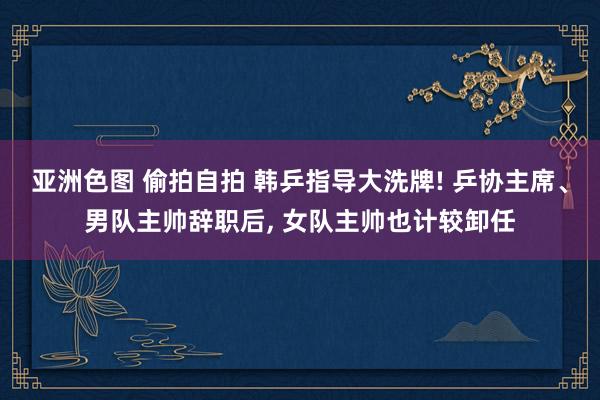 亚洲色图 偷拍自拍 韩乒指导大洗牌! 乒协主席、男队主帅辞职后， 女队主帅也计较卸任