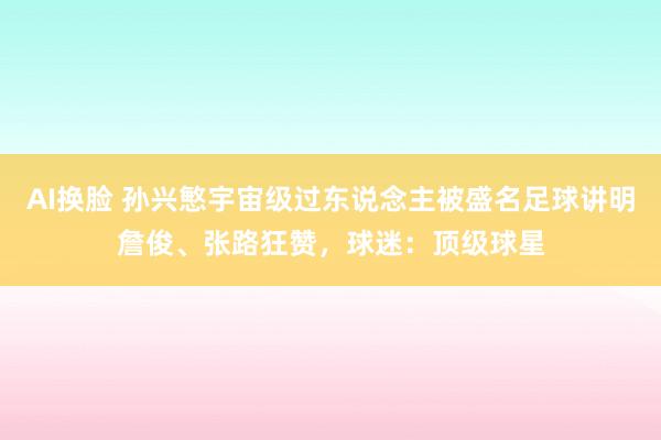 AI换脸 孙兴慜宇宙级过东说念主被盛名足球讲明詹俊、张路狂赞，球迷：顶级球星