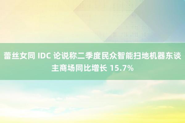 蕾丝女同 IDC 论说称二季度民众智能扫地机器东谈主商场同比增长 15.7%