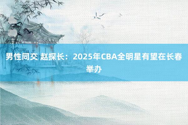 男性同交 赵探长：2025年CBA全明星有望在长春举办