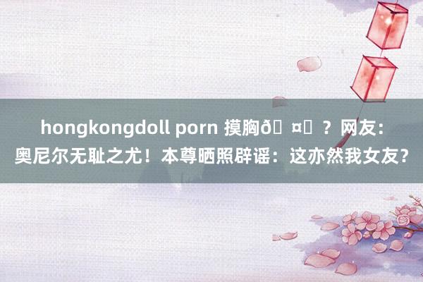 hongkongdoll porn 摸胸🤔？网友：奥尼尔无耻之尤！本尊晒照辟谣：这亦然我女友？