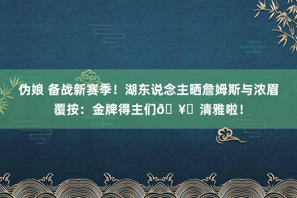 伪娘 备战新赛季！湖东说念主晒詹姆斯与浓眉覆按：金牌得主们🥇清雅啦！