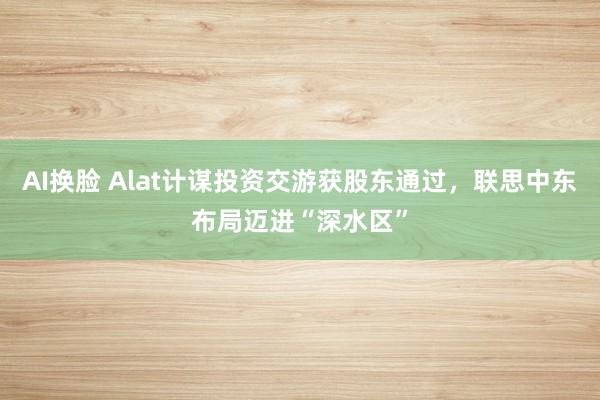 AI换脸 Alat计谋投资交游获股东通过，联思中东布局迈进“深水区”