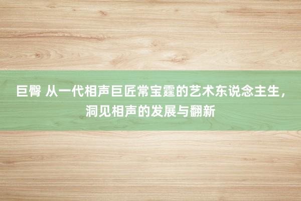 巨臀 从一代相声巨匠常宝霆的艺术东说念主生，洞见相声的发展与翻新