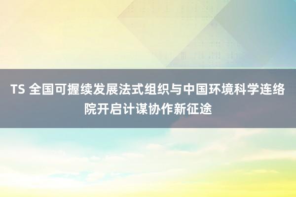 TS 全国可握续发展法式组织与中国环境科学连络院开启计谋协作新征途