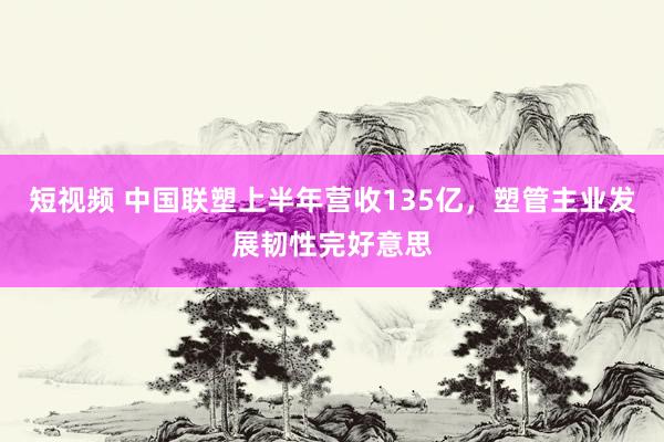 短视频 中国联塑上半年营收135亿，塑管主业发展韧性完好意思