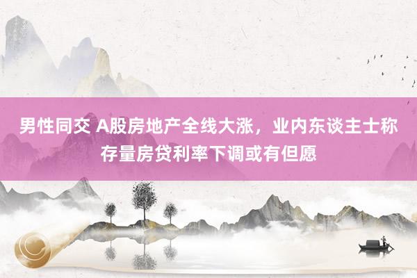 男性同交 A股房地产全线大涨，业内东谈主士称存量房贷利率下调或有但愿