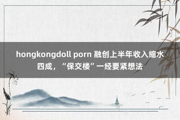 hongkongdoll porn 融创上半年收入缩水四成，“保交楼”一经要紧想法