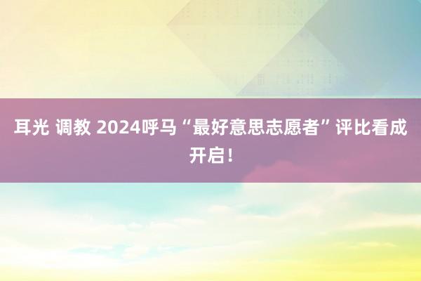 耳光 调教 2024呼马“最好意思志愿者”评比看成开启！