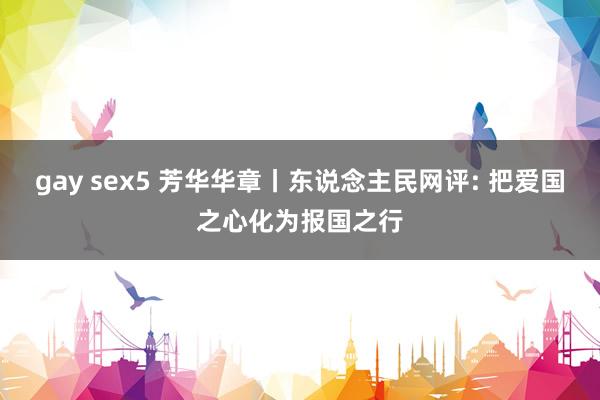 gay sex5 芳华华章丨东说念主民网评: 把爱国之心化为报国之行