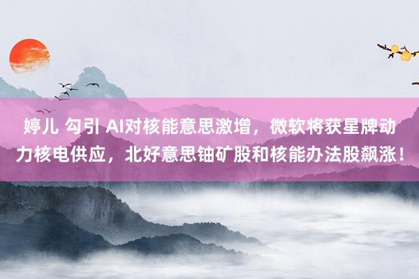 婷儿 勾引 AI对核能意思激增，微软将获星牌动力核电供应，北好意思铀矿股和核能办法股飙涨！