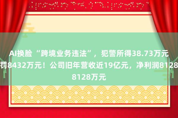 AI换脸 “跨境业务违法”，犯警所得38.73万元，被罚8432万元！公司旧年营收近19亿元，净利润8128万元