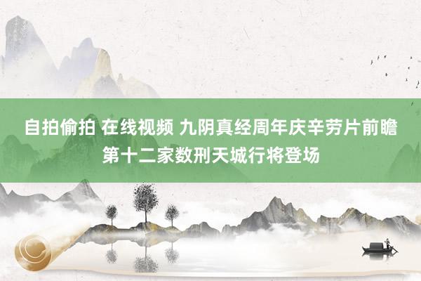 自拍偷拍 在线视频 九阴真经周年庆辛劳片前瞻 第十二家数刑天城行将登场