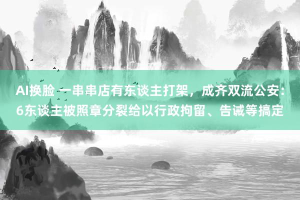 AI换脸 一串串店有东谈主打架，成齐双流公安：6东谈主被照章分裂给以行政拘留、告诫等搞定