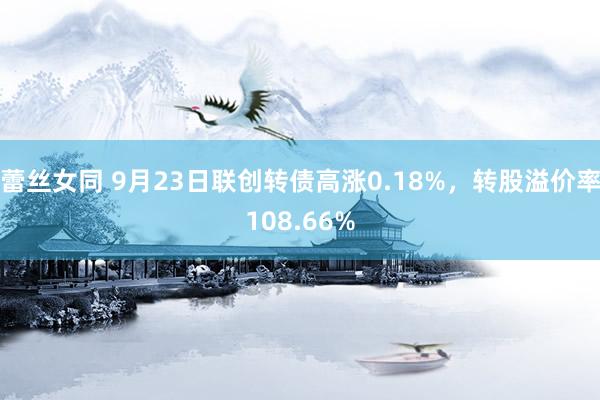 蕾丝女同 9月23日联创转债高涨0.18%，转股溢价率108.66%