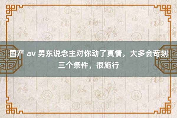 国产 av 男东说念主对你动了真情，大多会苛刻三个条件，很施行