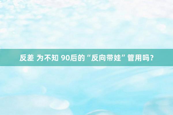 反差 为不知 90后的“反向带娃”管用吗？