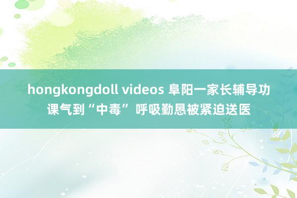 hongkongdoll videos 阜阳一家长辅导功课气到“中毒” 呼吸勤恳被紧迫送医