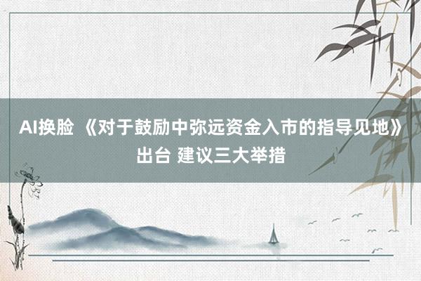 AI换脸 《对于鼓励中弥远资金入市的指导见地》出台 建议三大举措