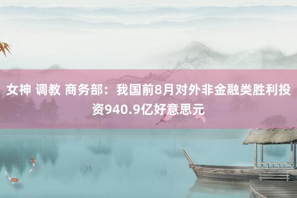 女神 调教 商务部：我国前8月对外非金融类胜利投资940.9亿好意思元