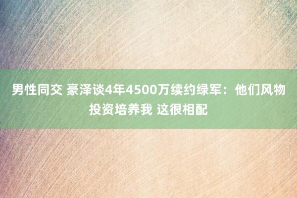 男性同交 豪泽谈4年4500万续约绿军：他们风物投资培养我 这很相配