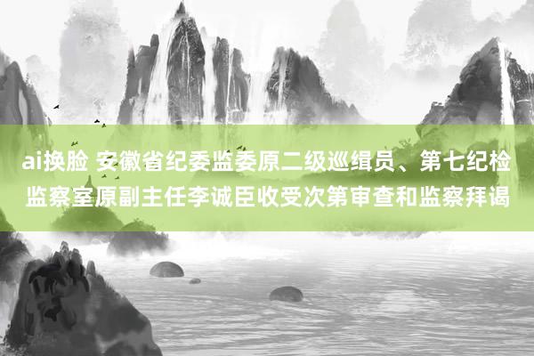 ai换脸 安徽省纪委监委原二级巡缉员、第七纪检监察室原副主任李诚臣收受次第审查和监察拜谒