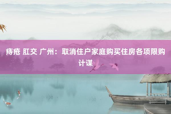 痔疮 肛交 广州：取消住户家庭购买住房各项限购计谋