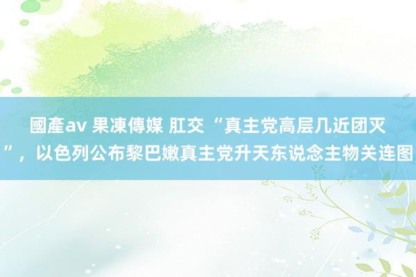 國產av 果凍傳媒 肛交 “真主党高层几近团灭”，以色列公布黎巴嫩真主党升天东说念主物关连图