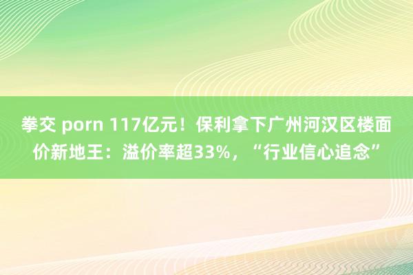 拳交 porn 117亿元！保利拿下广州河汉区楼面价新地王：溢价率超33%，“行业信心追念”