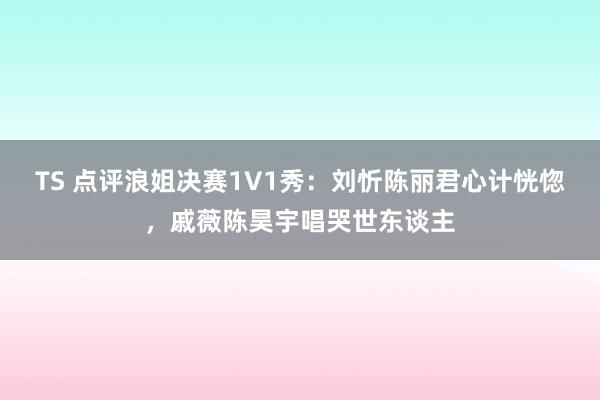 TS 点评浪姐决赛1V1秀：刘忻陈丽君心计恍惚，戚薇陈昊宇唱哭世东谈主