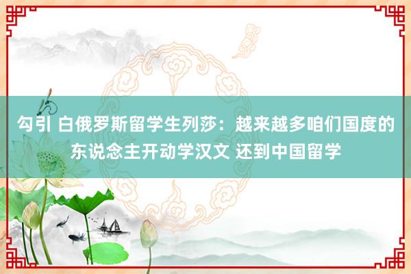 勾引 白俄罗斯留学生列莎：越来越多咱们国度的东说念主开动学汉文 还到中国留学