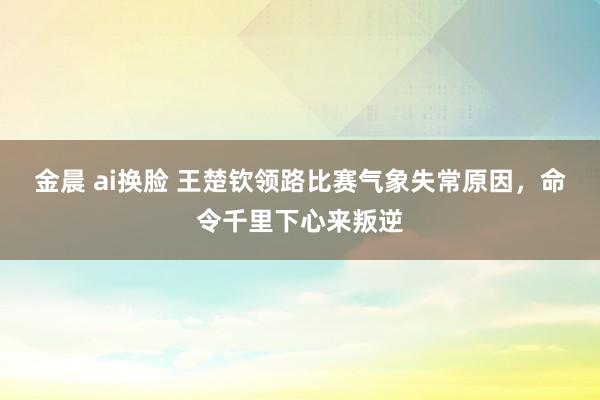 金晨 ai换脸 王楚钦领路比赛气象失常原因，命令千里下心来叛逆