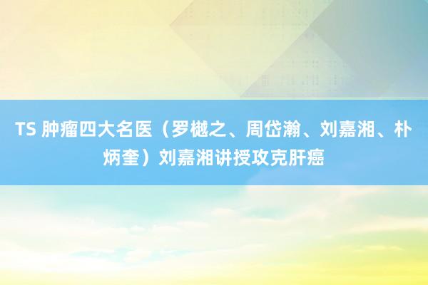 TS 肿瘤四大名医（罗樾之、周岱瀚、刘嘉湘、朴炳奎）刘嘉湘讲授攻克肝癌