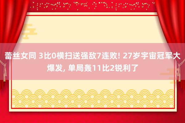 蕾丝女同 3比0横扫送强敌7连败! 27岁宇宙冠军大爆发， 单局轰11比2锐利了