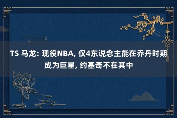 TS 马龙: 现役NBA， 仅4东说念主能在乔丹时期成为巨星， 约基奇不在其中