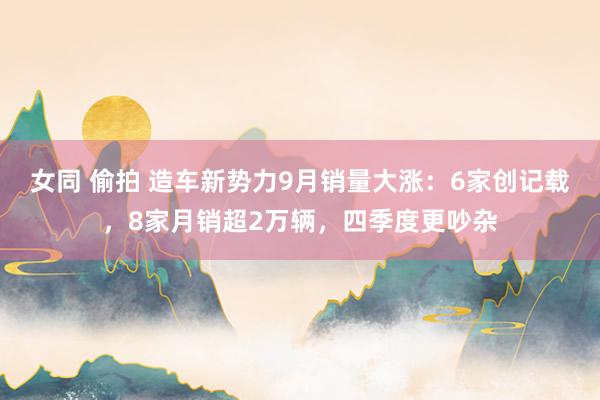 女同 偷拍 造车新势力9月销量大涨：6家创记载，8家月销超2万辆，四季度更吵杂