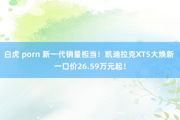 白虎 porn 新一代销量担当！凯迪拉克XT5大焕新 一口价26.59万元起！