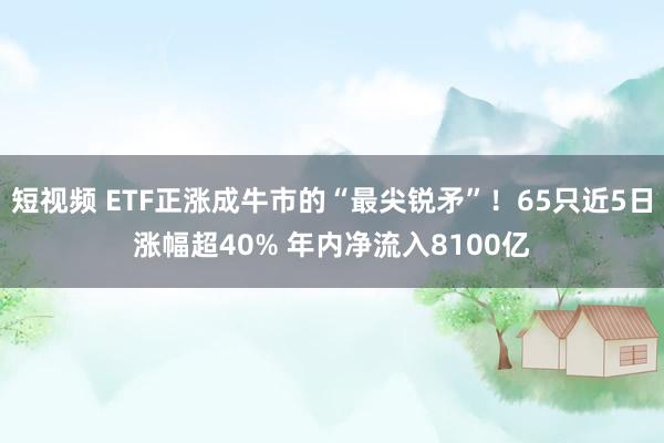 短视频 ETF正涨成牛市的“最尖锐矛”！65只近5日涨幅超40% 年内净流入8100亿