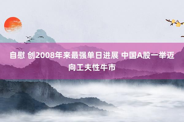 自慰 创2008年来最强单日进展 中国A股一举迈向工夫性牛市