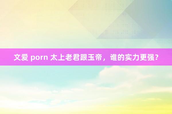 文爱 porn 太上老君跟玉帝，谁的实力更强？