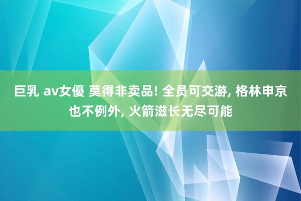 巨乳 av女優 莫得非卖品! 全员可交游， 格林申京也不例外， 火箭滋长无尽可能