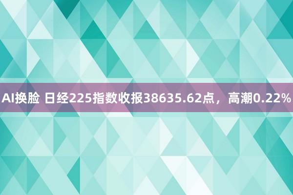 AI换脸 日经225指数收报38635.62点，高潮0.22%