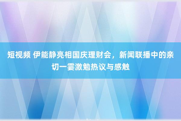 短视频 伊能静亮相国庆理财会，新闻联播中的亲切一霎激勉热议与感触