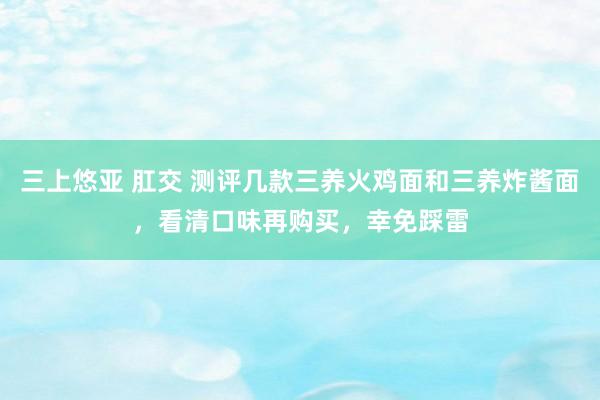 三上悠亚 肛交 测评几款三养火鸡面和三养炸酱面，看清口味再购买，幸免踩雷