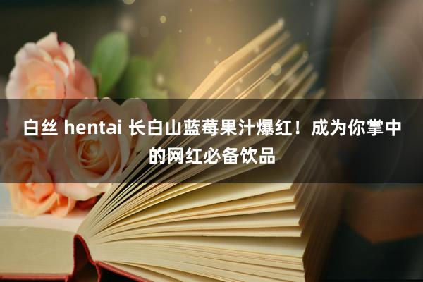 白丝 hentai 长白山蓝莓果汁爆红！成为你掌中的网红必备饮品