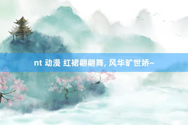 nt 动漫 红裙翩翩舞， 风华旷世娇~